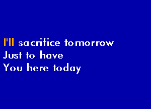 I'll so crifice to morrow

Just to have
You here today