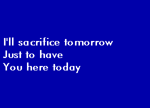 I'll so crifice to morrow

Just to have
You here today