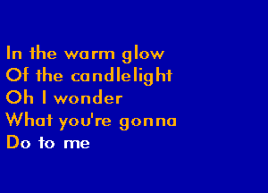 In the warm glow

Of the candlelig hf

Oh I wonder
What you're gonna
Do to me