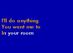 I'll do 0 nyihing

You want me to
In your room