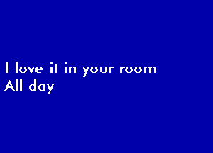 I love if in your room

All day