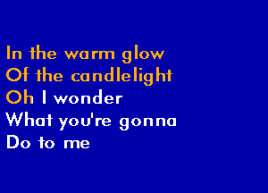 In the warm glow

Of the candlelig hf

Oh I wonder
What you're gonna
Do to me