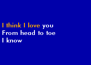 I think I love you

From head to toe
I know