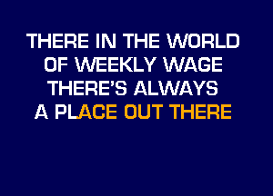 THERE IN THE WORLD
OF WEEKLY WAGE
THERE'S ALWAYS

A PLACE OUT THERE