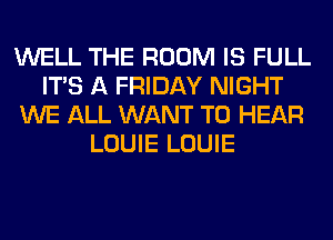 WELL THE ROOM IS FULL
ITS A FRIDAY NIGHT
WE ALL WANT TO HEAR
LOUIE LOUIE