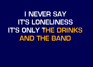 I NEVER SAY
ITS LONELINESS
ITS ONLY THE DRINKS
AND THE BAND