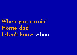 When you comin'

Home dad

I don't know when