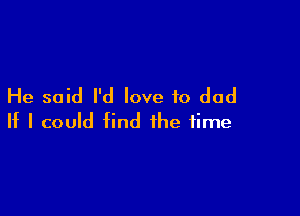 He said I'd love to dad

If I could find the time