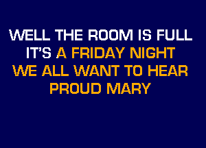 WELL THE ROOM IS FULL
ITS A FRIDAY NIGHT
WE ALL WANT TO HEAR
PROUD MARY