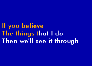 If you believe

The things that I do
Then we'll see it through