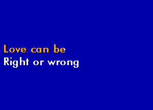 Love ca n be

Rig hi or wrong