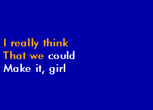 I really think

That we could
Make it, girl