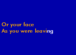 Or your face

As you were leaving