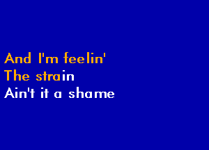 And I'm feelin'

The strain
Ain't it a shame