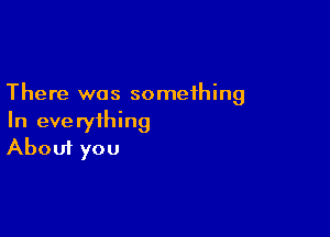 There was something

In everything
About you