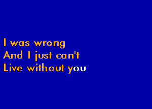 I was wrong

And I iust can't
Live without you