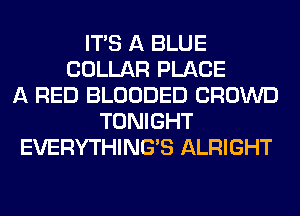 ITS A BLUE
COLLAR PLACE
A RED BLOODED CROWD
TONIGHT
EVERYTHINGB ALRIGHT