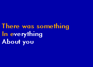 There was something

In everything
About you