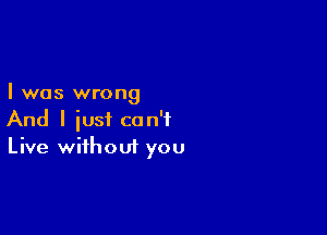 I was wrong

And I iust can't
Live without you