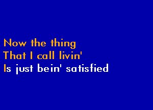 Now the thing

That I call Iivin'
Is iusf bein' satisfied