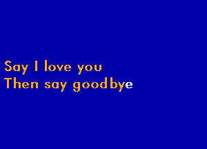 Say I love you

Then say good bye