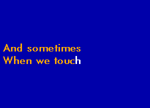 And sometimes

When we touch