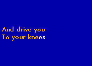 And drive you

To your knees