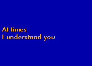 At times

I understand you