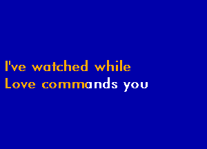 I've watched while

Love commands you