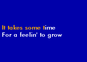 If to kes some time

For a feelin' to grow