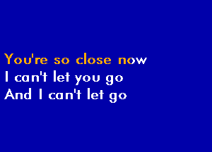 You're so close now

I can't let you go
And I can't let go