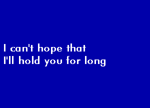 I can't hope that

I'll hold you for long