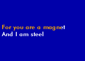 For you are a magnet

And I am steel