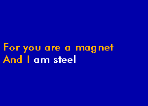 For you are a magnet

And I am steel