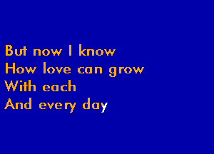 But now I know
How love can grow

With each
And every day