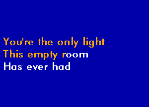 You're the only light

This empty room
Has ever had