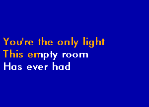 You're the only light

This empty room
Has ever had