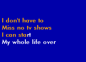 I don't have 10
Miss no iv shows

I can start
My whole life over