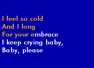 I feel so cold

And I long

For your embrace
I keep crying baby,
Baby, please