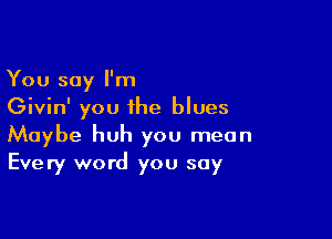 You say I'm
Givin' you the blues

Maybe huh you mean
Every word you say