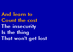 And learn to
Count the cost

The insecurity
Is the thing
That won't get lost