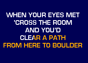 WHEN YOUR EYES MET
'CROSS THE ROOM
AND YOU'D
CLEAR A PATH
FROM HERE TO BOULDER