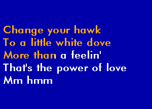 Change your hawk
To a little white dove

More than a feelin'
That's the power of love
Mm hmm