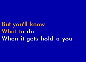 But you'll know

What to do
When it gets hold-a you