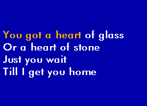 You got a heart of glass
Or a heart of stone

Just you wait
Till I get you home