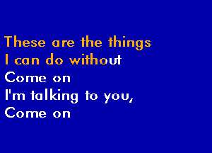 These are ihe things
I can do wiihouf

Come on
I'm talking to you,
Come on