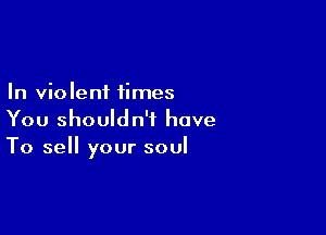 In violent times

You shouldn't have
To sell your soul