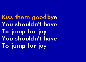 Kiss them good bye
You should n'f have

To jump for joy
You should n't have
To jump for joy