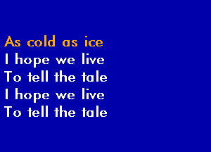 As cold as ice
I hope we live

To tell the tale
I hope we live
To tell the tale