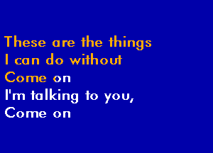 These are ihe things
I can do wiihouf

Come on
I'm talking to you,
Come on